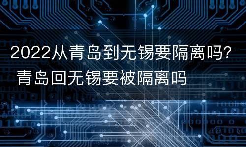 2022从青岛到无锡要隔离吗？ 青岛回无锡要被隔离吗