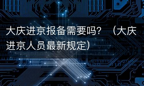 大庆进京报备需要吗？（大庆进京人员最新规定）