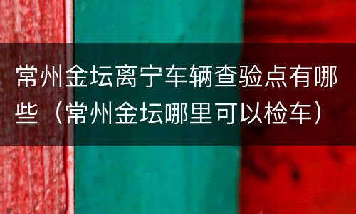 常州金坛离宁车辆查验点有哪些（常州金坛哪里可以检车）