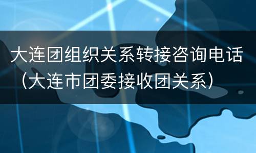 大连团组织关系转接咨询电话（大连市团委接收团关系）