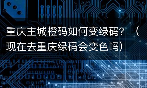 重庆主城橙码如何变绿码？（现在去重庆绿码会变色吗）