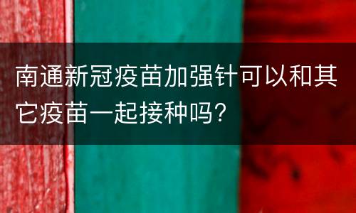 南通新冠疫苗加强针可以和其它疫苗一起接种吗?
