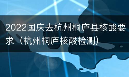 2022国庆去杭州桐庐县核酸要求（杭州桐庐核酸检测）