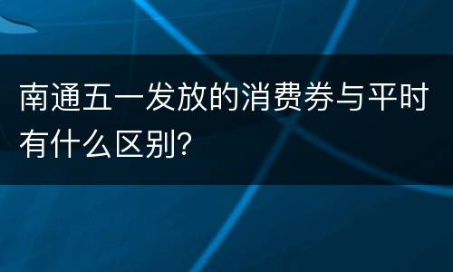 南通五一发放的消费券与平时有什么区别？