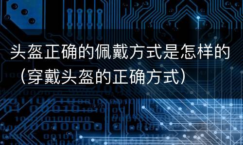 头盔正确的佩戴方式是怎样的（穿戴头盔的正确方式）