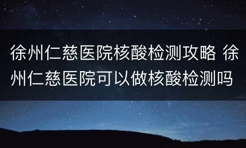 徐州仁慈医院核酸检测攻略 徐州仁慈医院可以做核酸检测吗