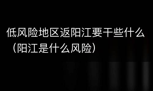 低风险地区返阳江要干些什么（阳江是什么风险）