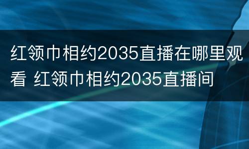 红领巾相约2035直播在哪里观看 红领巾相约2035直播间