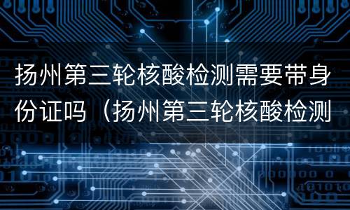 扬州第三轮核酸检测需要带身份证吗（扬州第三轮核酸检测需要带身份证吗）