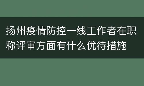 扬州疫情防控一线工作者在职称评审方面有什么优待措施