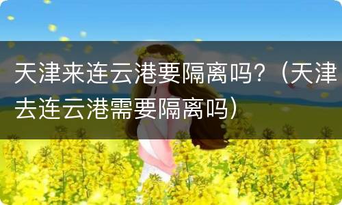 天津来连云港要隔离吗?（天津去连云港需要隔离吗）