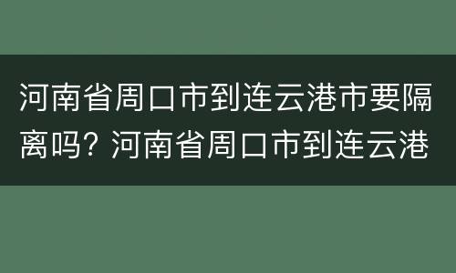 河南省周口市到连云港市要隔离吗? 河南省周口市到连云港市要隔离吗现在