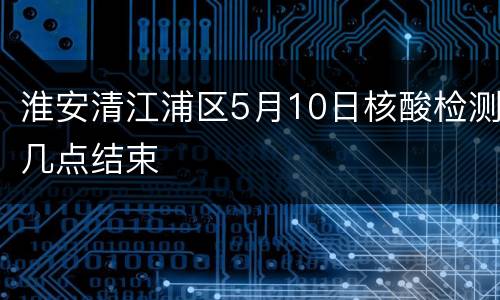 淮安清江浦区5月10日核酸检测几点结束