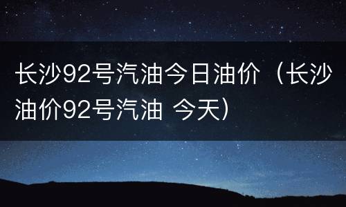 长沙92号汽油今日油价（长沙油价92号汽油 今天）