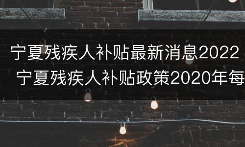 宁夏残疾人补贴最新消息2022 宁夏残疾人补贴政策2020年每月多少钱
