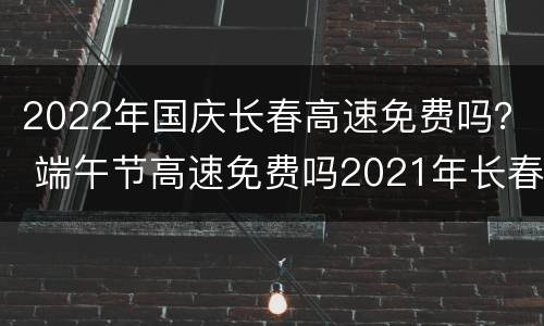 2022年国庆长春高速免费吗？ 端午节高速免费吗2021年长春