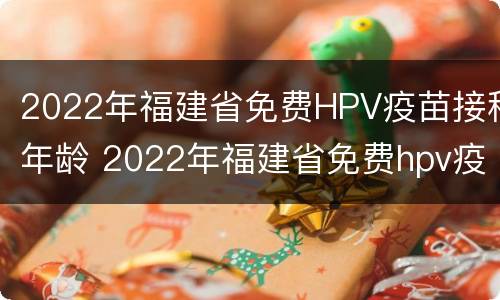 2022年福建省免费HPV疫苗接种年龄 2022年福建省免费hpv疫苗接种年龄是多少