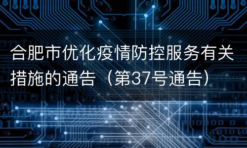 合肥市优化疫情防控服务有关措施的通告（第37号通告）