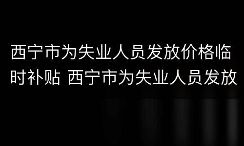 西宁市为失业人员发放价格临时补贴 西宁市为失业人员发放价格临时补贴标准