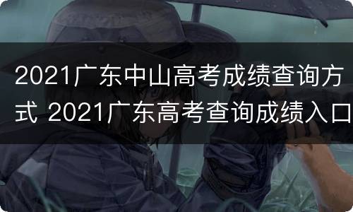 2021广东中山高考成绩查询方式 2021广东高考查询成绩入口