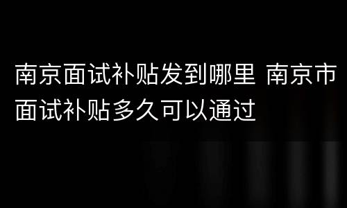 南京面试补贴发到哪里 南京市面试补贴多久可以通过