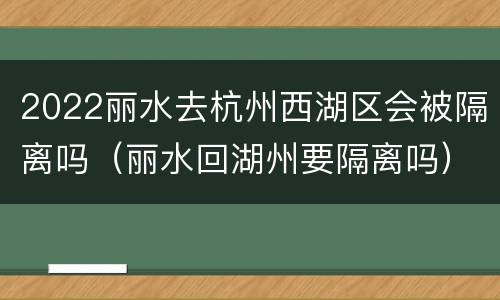 2022丽水去杭州西湖区会被隔离吗（丽水回湖州要隔离吗）