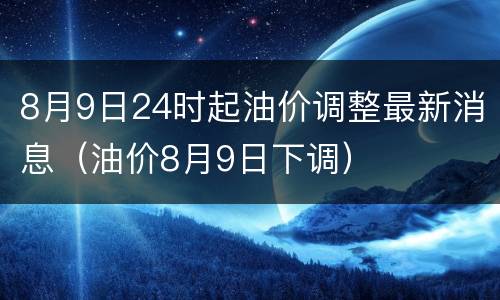 8月9日24时起油价调整最新消息（油价8月9日下调）