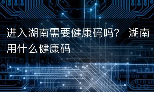 进入湖南需要健康码吗？ 湖南用什么健康码