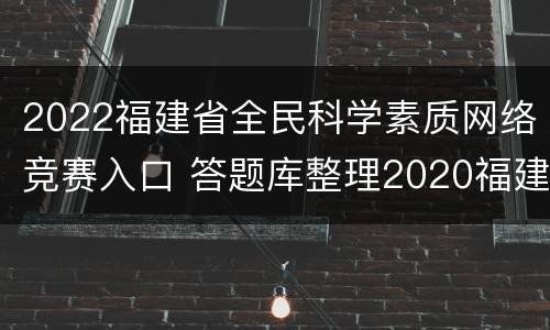 2022福建省全民科学素质网络竞赛入口 答题库整理2020福建省全民科学素质网络竞赛题库