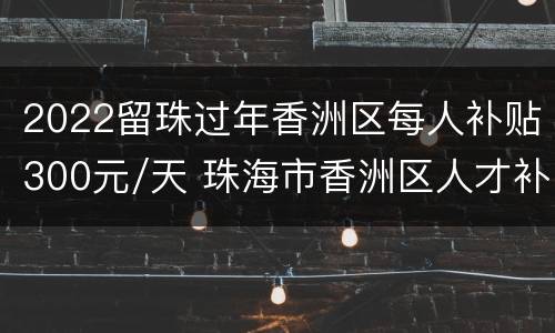 2022留珠过年香洲区每人补贴300元/天 珠海市香洲区人才补贴