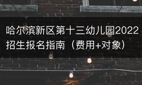 哈尔滨新区第十三幼儿园2022招生报名指南（费用+对象）
