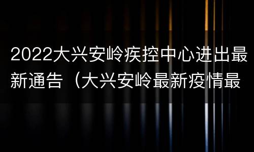 2022大兴安岭疾控中心进出最新通告（大兴安岭最新疫情最新消息）