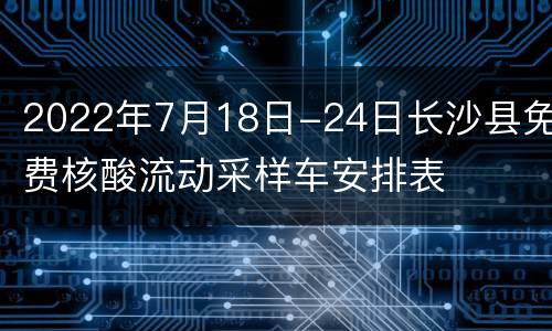 2022年7月18日-24日长沙县免费核酸流动采样车安排表