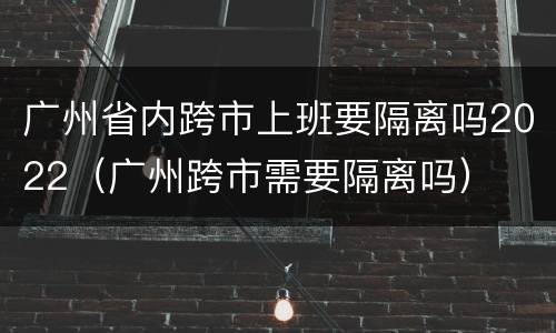 广州省内跨市上班要隔离吗2022（广州跨市需要隔离吗）
