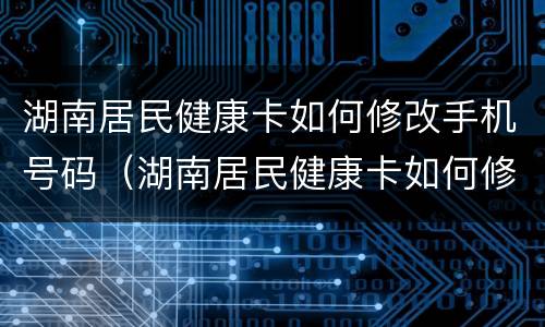 湖南居民健康卡如何修改手机号码（湖南居民健康卡如何修改手机号码绑定）