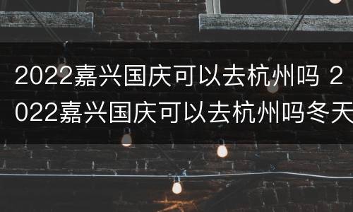 2022嘉兴国庆可以去杭州吗 2022嘉兴国庆可以去杭州吗冬天