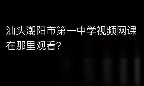 汕头潮阳市第一中学视频网课在那里观看？