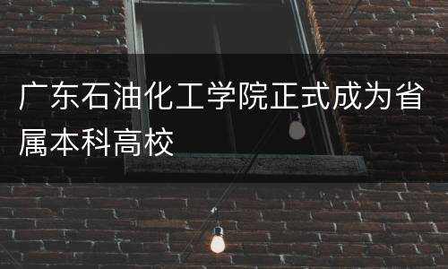 广东石油化工学院正式成为省属本科高校