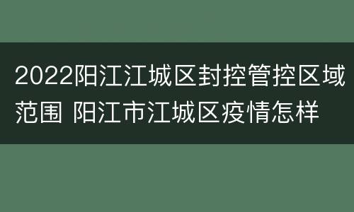 2022阳江江城区封控管控区域范围 阳江市江城区疫情怎样