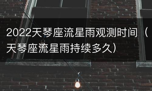 2022天琴座流星雨观测时间（天琴座流星雨持续多久）