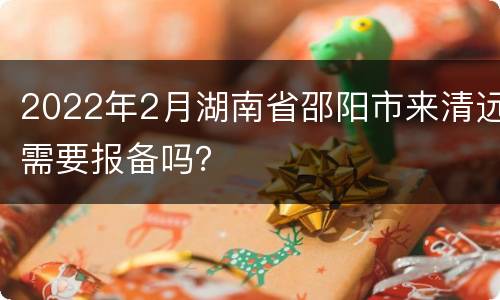2022年2月湖南省邵阳市来清远需要报备吗？
