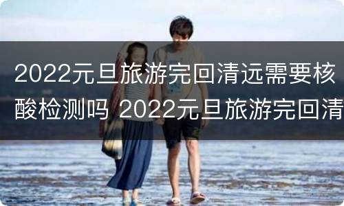 2022元旦旅游完回清远需要核酸检测吗 2022元旦旅游完回清远需要核酸检测吗现在