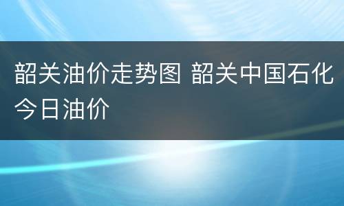 韶关油价走势图 韶关中国石化今日油价