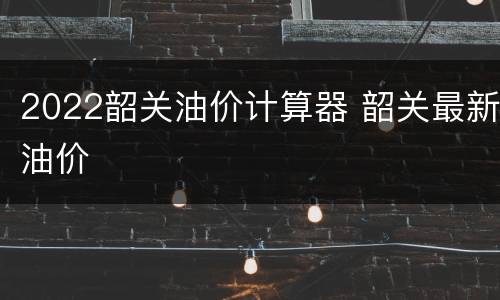 2022韶关油价计算器 韶关最新油价