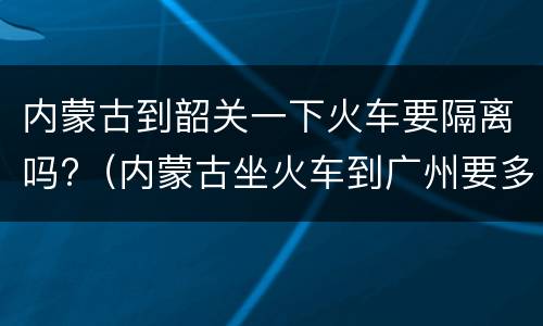 内蒙古到韶关一下火车要隔离吗?（内蒙古坐火车到广州要多久）