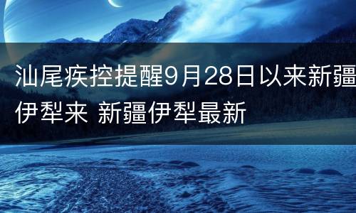 汕尾疾控提醒9月28日以来新疆伊犁来 新疆伊犁最新