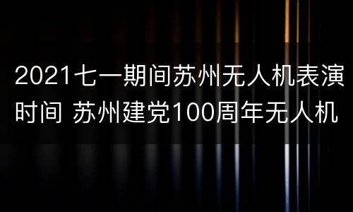 2021七一期间苏州无人机表演时间 苏州建党100周年无人机表演