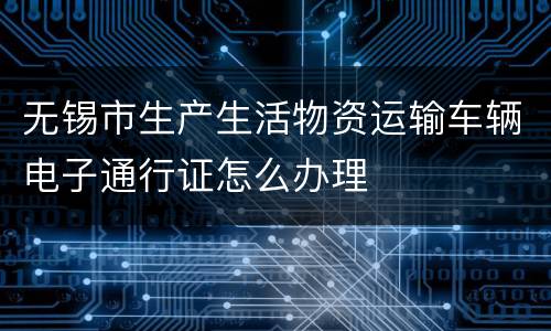 无锡市生产生活物资运输车辆电子通行证怎么办理