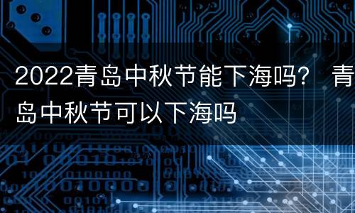 2022青岛中秋节能下海吗？ 青岛中秋节可以下海吗