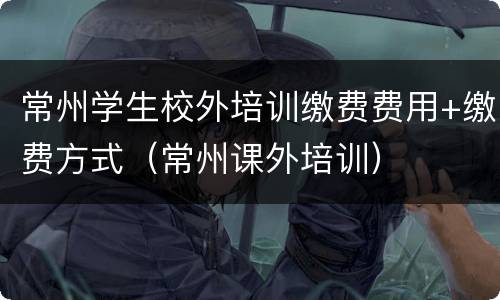 常州学生校外培训缴费费用+缴费方式（常州课外培训）